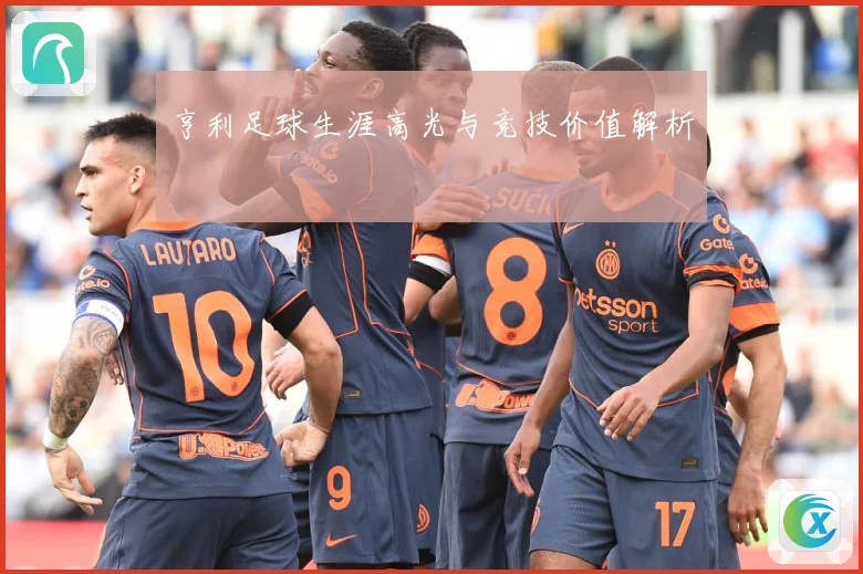 亨利足球生涯高光与竞技价值解析
