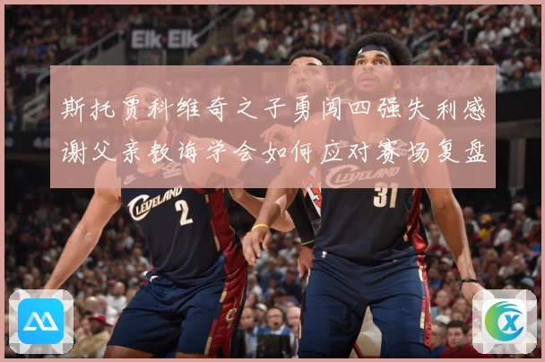 斯托贾科维奇之子勇闯四强失利感谢父亲教诲学会如何应对赛场复盘