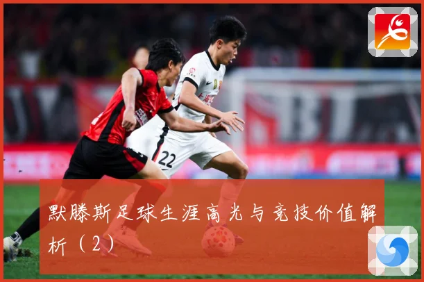 默滕斯足球生涯高光与竞技价值解析（2）