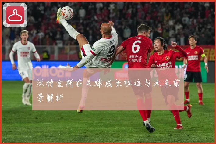 沃特金斯在足球成长轨迹与未来前景解析