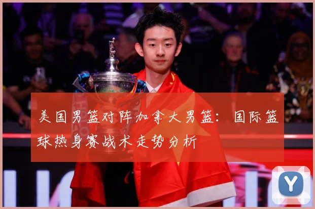 美国男篮对阵加拿大男篮：国际篮球热身赛战术走势分析
