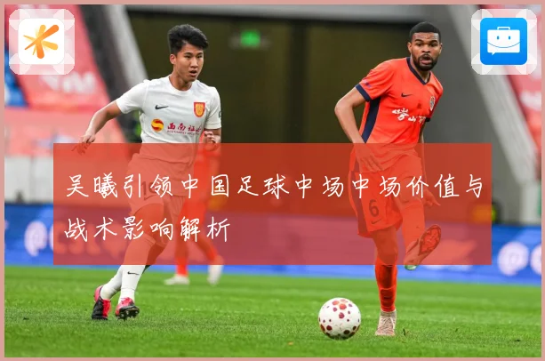 吴曦引领中国足球中场中场价值与战术影响解析