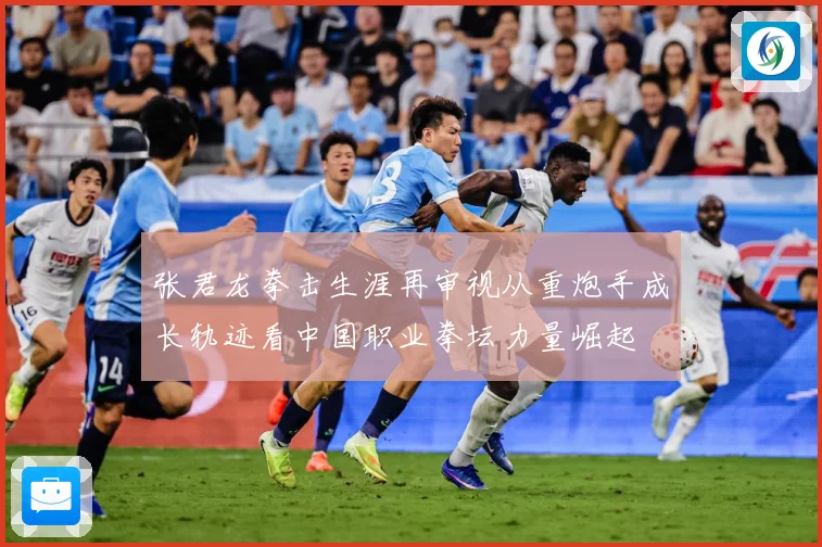 张君龙拳击生涯再审视从重炮手成长轨迹看中国职业拳坛力量崛起