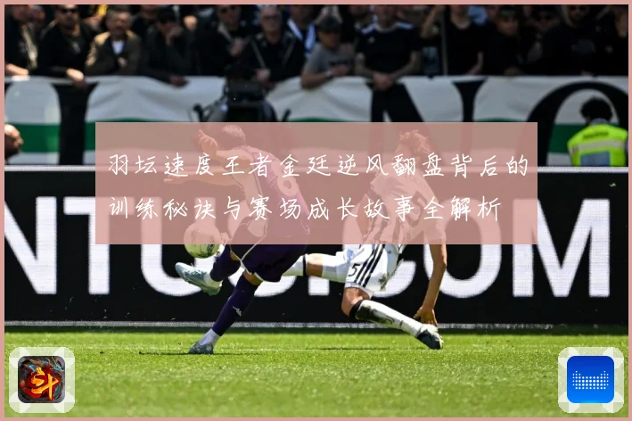 羽坛速度王者金廷逆风翻盘背后的训练秘诀与赛场成长故事全解析