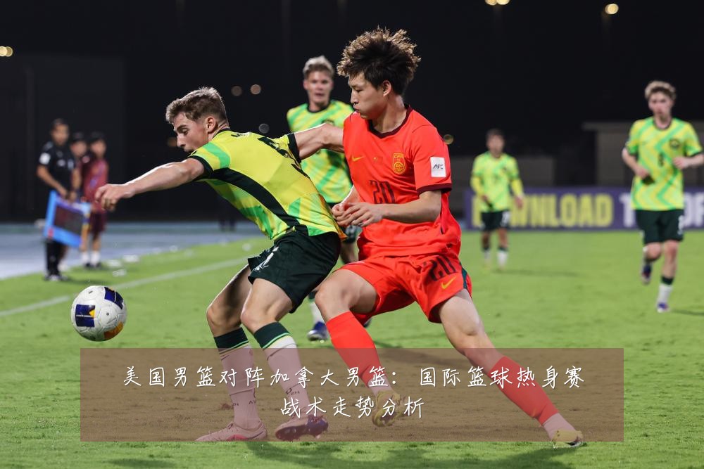 美国男篮对阵加拿大男篮：国际篮球热身赛战术走势分析