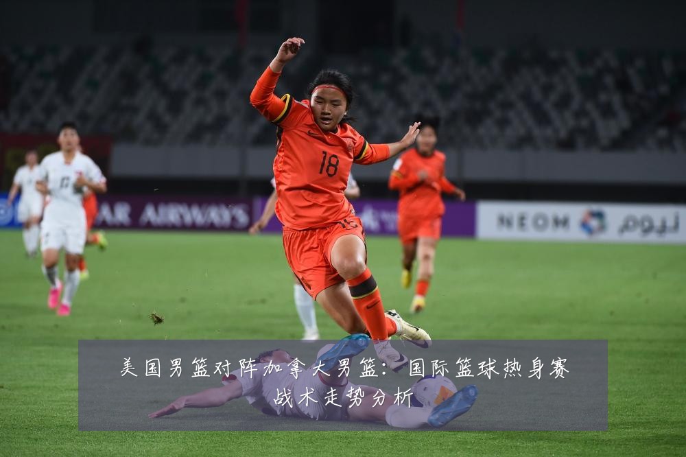 美国男篮对阵加拿大男篮：国际篮球热身赛战术走势分析